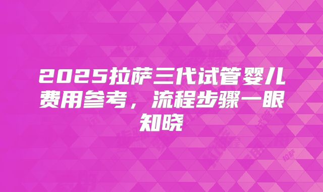 2025拉萨三代试管婴儿费用参考，流程步骤一眼知晓