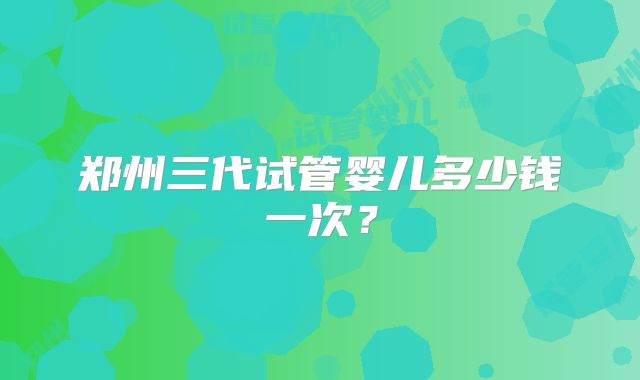 郑州三代试管婴儿多少钱一次？