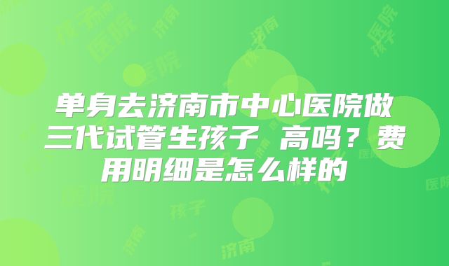 单身去济南市中心医院做三代试管生孩子 高吗？费用明细是怎么样的