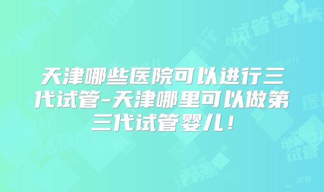 天津哪些医院可以进行三代试管-天津哪里可以做第三代试管婴儿！
