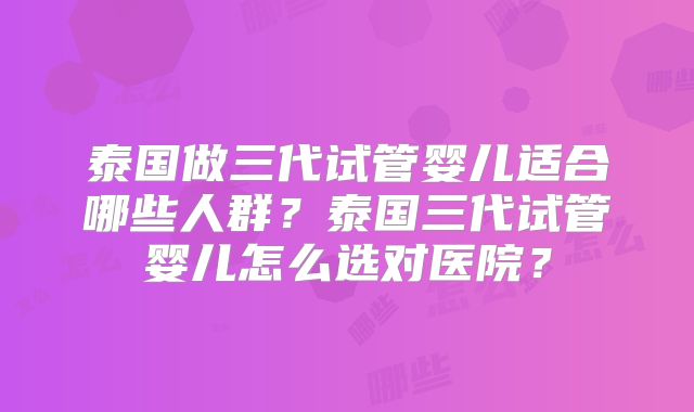 泰国做三代试管婴儿适合哪些人群？泰国三代试管婴儿怎么选对医院？