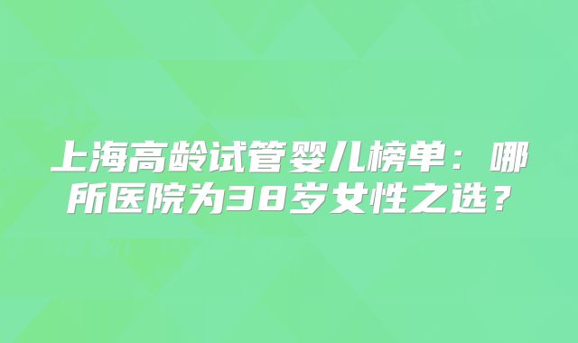 上海高龄试管婴儿榜单:哪所医院为38岁女性之选?
