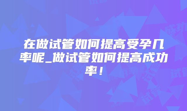 在做试管如何提高受孕几率呢_做试管如何提高成功率!