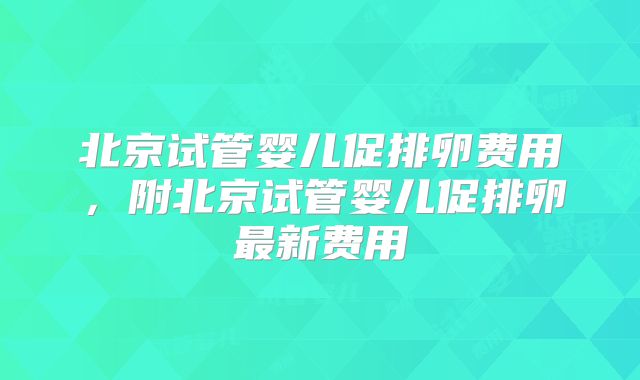 北京试管婴儿促排卵费用，附北京试管婴儿促排卵最新费用