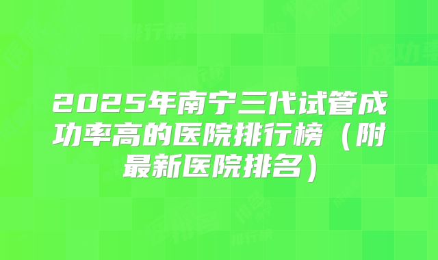 2025年南宁三代试管成功率高的医院排行榜（附最新医院排名）