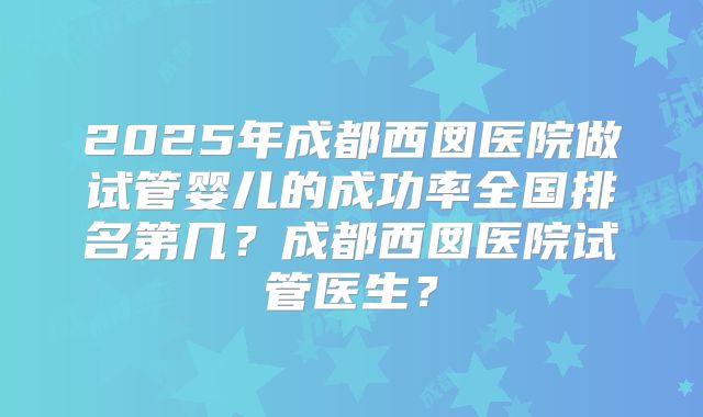2025年成都西囡医院做试管婴儿的成功率全国排名第几？成都西囡医院试管医生？