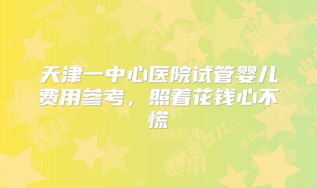 天津一中心医院试管婴儿费用参考，照着花钱心不慌