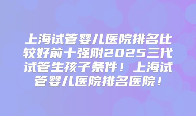 上海试管婴儿医院排名比较好前十强附2025三代试管生孩子条件！上海试管婴儿医院排名医院！
