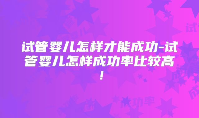 试管婴儿怎样才能成功-试管婴儿怎样成功率比较高！