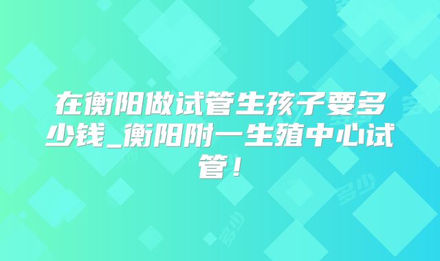 在衡阳做试管生孩子要多少钱_衡阳附一生殖中心试管！