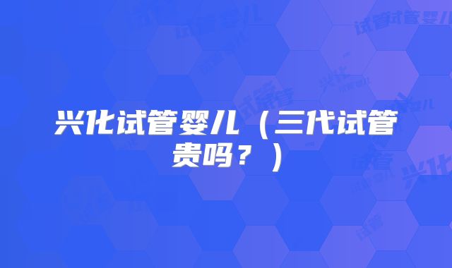 兴化试管婴儿（三代试管贵吗？）