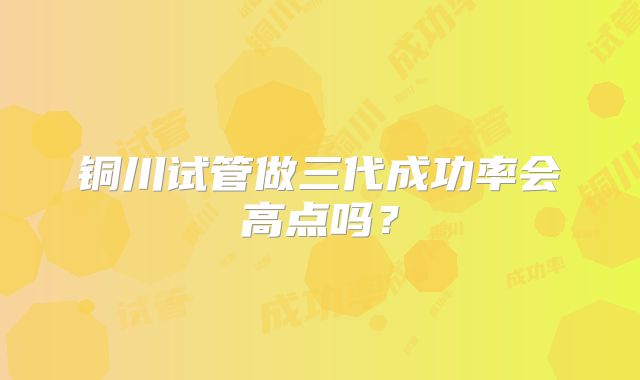铜川试管做三代成功率会高点吗？