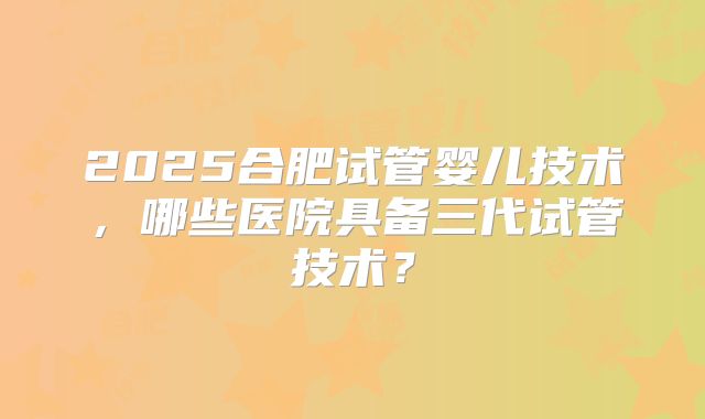 2025合肥试管婴儿技术,哪些医院具备三代试管技术?