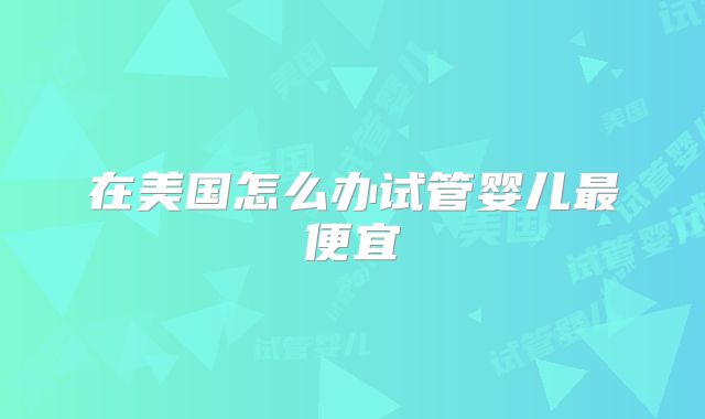 在美国怎么办试管婴儿最便宜