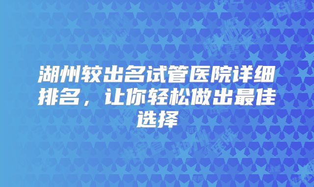 湖州较出名试管医院详细排名，让你轻松做出最佳选择