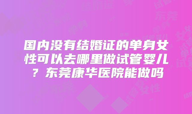 国内没有结婚证的单身女性可以去哪里做试管婴儿？东莞康华医院能做吗