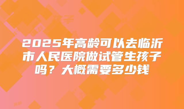 2025年高龄可以去临沂市人民医院做试管生孩子吗？大概需要多少钱