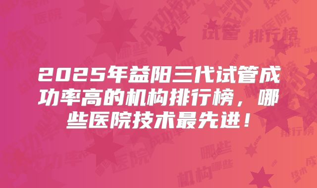 2025年益阳三代试管成功率高的机构排行榜，哪些医院技术最先进！