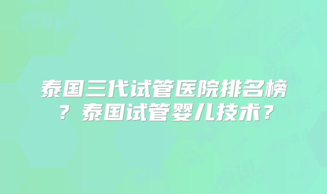泰国三代试管医院排名榜？泰国试管婴儿技术？