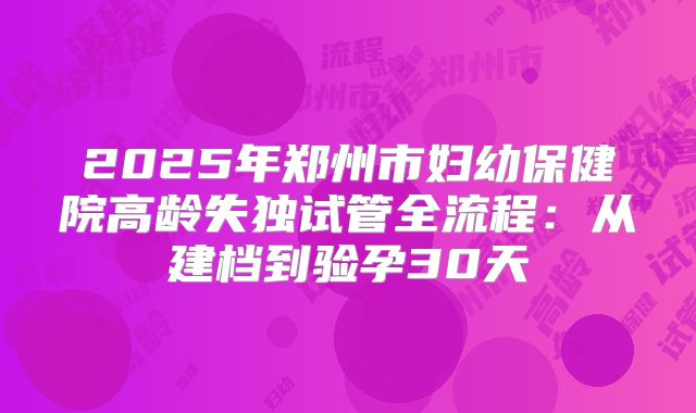 2025年郑州市妇幼保健院高龄失独试管全流程：从建档到验孕30天