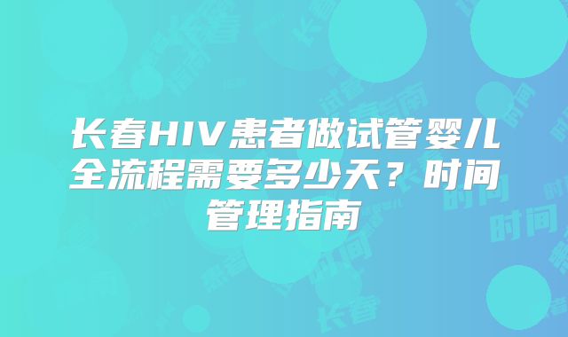 长春HIV患者做试管婴儿全流程需要多少天？时间管理指南