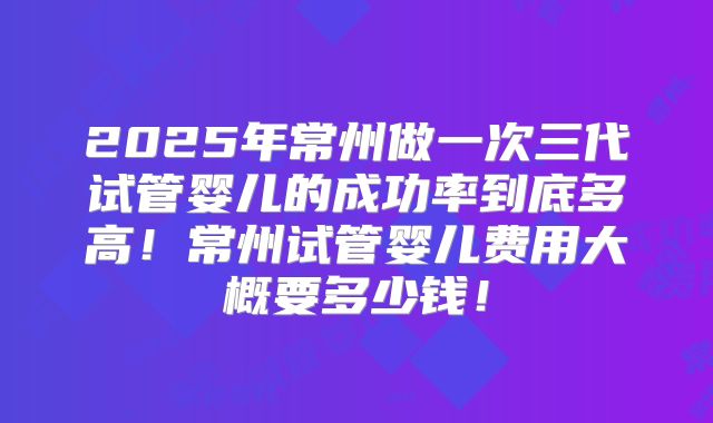 2025年常州做一次三代试管婴儿的成功率到底多高！常州试管婴儿费用大概要多少钱！