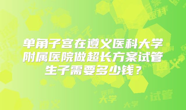 单角子宫在遵义医科大学附属医院做超长方案试管生子需要多少钱？