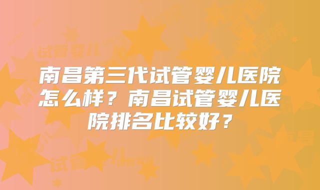 南昌第三代试管婴儿医院怎么样？南昌试管婴儿医院排名比较好？