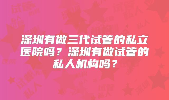 深圳有做三代试管的私立医院吗？深圳有做试管的私人机构吗？