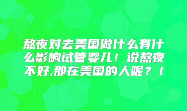 熬夜对去美国做什么有什么影响试管婴儿！说熬夜不好,那在美国的人呢？！