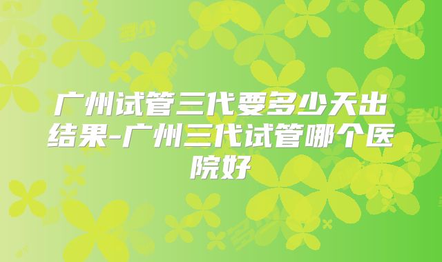广州试管三代要多少天出结果-广州三代试管哪个医院好