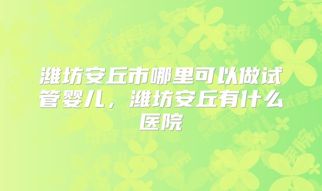 潍坊安丘市哪里可以做试管婴儿，潍坊安丘有什么医院
