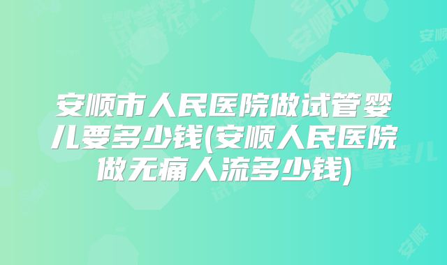 安顺市人民医院做试管婴儿要多少钱(安顺人民医院做无痛人流多少钱)
