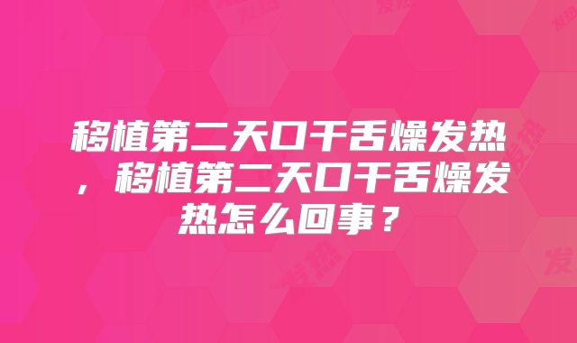 移植第二天口干舌燥发热,移植第二天口干舌燥发热怎么回事?