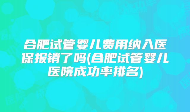 合肥试管婴儿费用纳入医保报销了吗(合肥试管婴儿医院成功率排名)