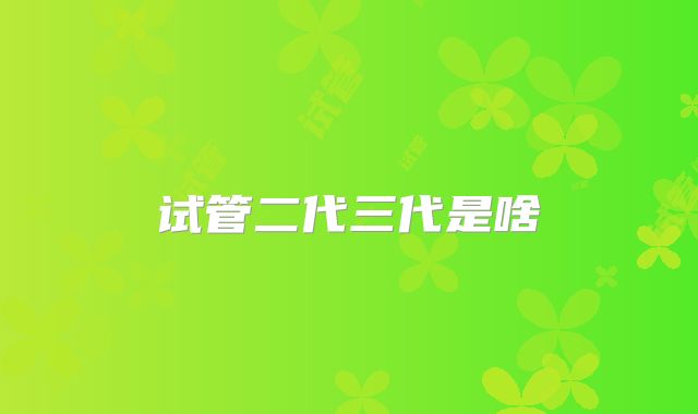 试管二代三代是啥