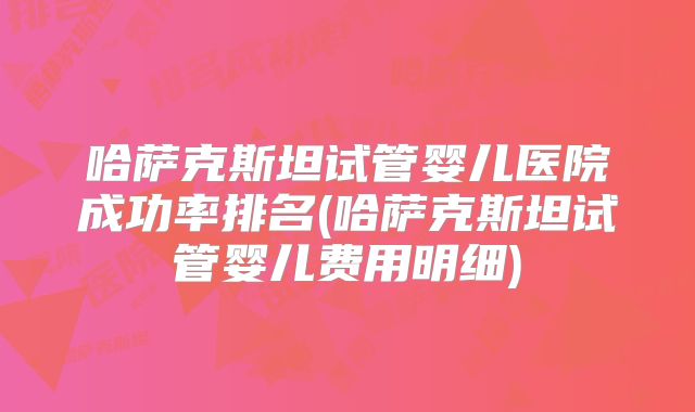 哈萨克斯坦试管婴儿医院成功率排名(哈萨克斯坦试管婴儿费用明细)