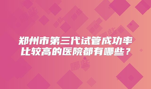 郑州市第三代试管成功率比较高的医院都有哪些?