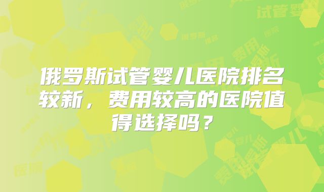 俄罗斯试管婴儿医院排名较新,费用较高的医院值得选择吗?