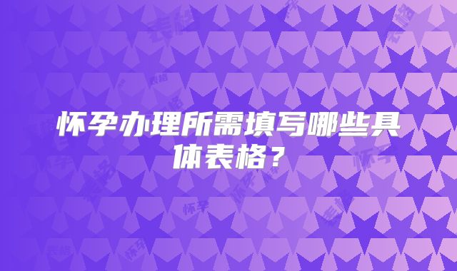 怀孕办理所需填写哪些具体表格？