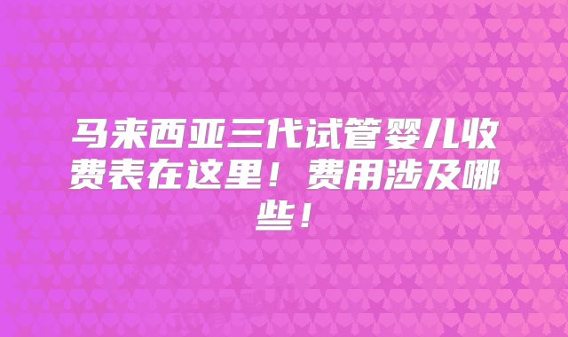 马来西亚三代试管婴儿收费表在这里！费用涉及哪些！
