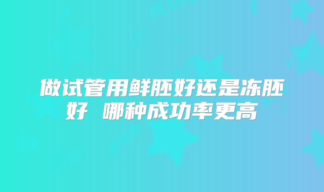 做试管用鲜胚好还是冻胚好 哪种成功率更高