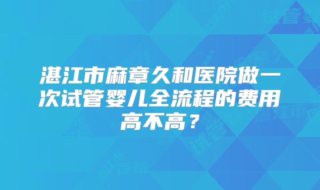 湛江市麻章久和医院做一次试管婴儿全流程的费用高不高?