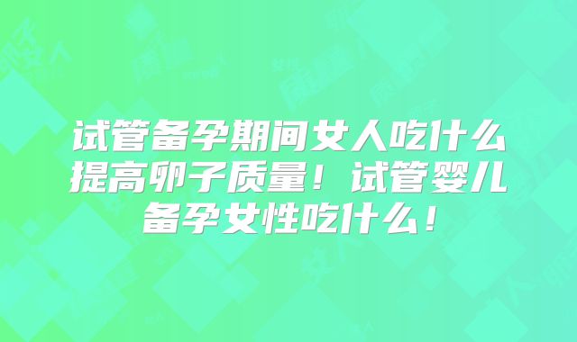 试管备孕期间女人吃什么提高卵子质量！试管婴儿备孕女性吃什么！