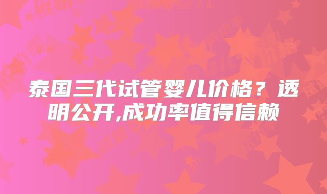 泰国三代试管婴儿价格?透明公开,成功率值得信赖