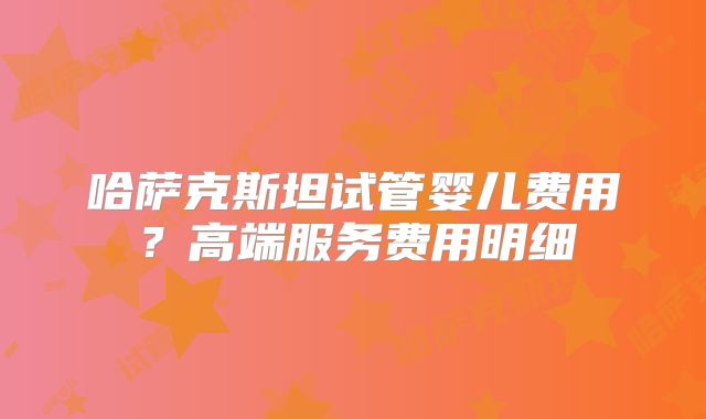 哈萨克斯坦试管婴儿费用？高端服务费用明细