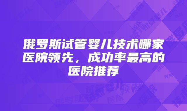 俄罗斯试管婴儿技术哪家医院领先，成功率最高的医院推荐