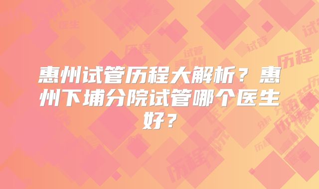 惠州试管历程大解析？惠州下埔分院试管哪个医生好？