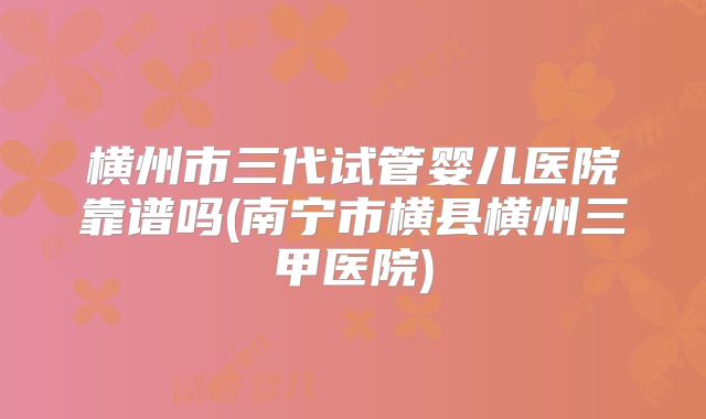 横州市三代试管婴儿医院靠谱吗(南宁市横县横州三甲医院)