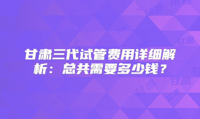 甘肃三代试管费用详细解析：总共需要多少钱？